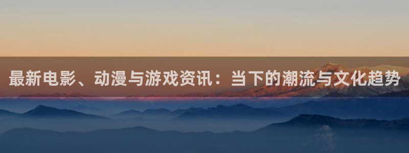 辉达娱乐注册地址：最新电影、动漫与游戏资讯：当下的潮流与文化
